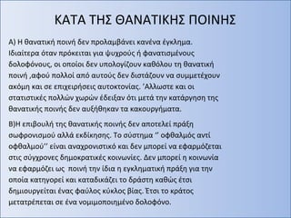 ΚΑΤΑ ΤΗΣ ΘΑΝΑΤΙΚΗΣ ΠΟΙΝΗΣ
Α) Η θανατική ποινή δεν προλαμβάνει κανένα έγκλημα.
Ιδιαίτερα όταν πρόκειται για ψυχρούς ή φανατισμένους
δολοφόνους, οι οποίοι δεν υπολογίζουν καθόλου τη θανατική
ποινή ,αφού πολλοί από αυτούς δεν διστάζουν να συμμετέχουν
ακόμη και σε επιχειρήσεις αυτοκτονίας. ’Αλλωστε και οι
στατιστικές πολλών χωρών έδειξαν ότι μετά την κατάργηση της
θανατικής ποινής δεν αυξήθηκαν τα κακουργήματα.
Β)Η επιβουλή της θανατικής ποινής δεν αποτελεί πράξη
σωφρονισμού αλλά εκδίκησης. Το σύστημα ‘’ οφθαλμός αντί
οφθαλμού’’ είναι αναχρονιστικό και δεν μπορεί να εφαρμόζεται
στις σύγχρονες δημοκρατικές κοινωνίες. Δεν μπορεί η κοινωνία
να εφαρμόζει ως ποινή την ίδια η εγκληματική πράξη για την
οποία κατηγορεί και καταδικάζει το δράστη καθώς έτσι
δημιουργείται ένας φαύλος κύκλος βίας. Έτσι το κράτος
μετατρέπεται σε ένα νομιμοποιημένο δολοφόνο.
 