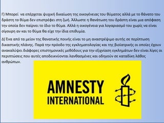 Γ) Μπορεί να επέρχεται ψυχική δικαίωση της οικογένειας του θύματος αλλά με το θάνατο του
δράστη το θύμα δεν επιστρέφει στη ζωή. Άλλωστε η θανάτωση του δράστη είναι μια απόφαση
την οποία δεν παίρνει το ίδιο το θύμα. Αλλά η οικογένεια για λογαριασμό του χωρίς να είναι
σίγουρη αν και το θύμα θα είχε την ίδια επιθυμία.
Δ) Ένα από τα μείον της θανατικής ποινής είναι το μη αναστρέψιμο αυτής σε περίπτωση
δικαστικής πλάνης. Παρά την πρόοδο της εγκληματολογίας και της βιοϊατρικής οι οποίες έχουν
ανακαλύψει διάφορες επιστημονικές μεθόδους για την εξιχνίαση εγκλημάτων δεν είναι λίγες οι
περιπτώσεις που αυτές αποδεικνύονται λανθασμένες και οδηγούν σε καταδίκη λάθος
ανθρώπων.
 