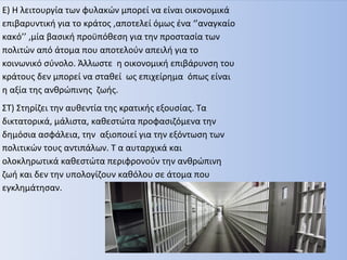 Ε) Η λειτουργία των φυλακών μπορεί να είναι οικονομικά
επιβαρυντική για το κράτος ,αποτελεί όμως ένα ‘’αναγκαίο
κακό’’ ,μία βασική προϋπόθεση για την προστασία των
πολιτών από άτομα που αποτελούν απειλή για το
κοινωνικό σύνολο. Άλλωστε η οικονομική επιβάρυνση του
κράτους δεν μπορεί να σταθεί ως επιχείρημα όπως είναι
η αξία της ανθρώπινης ζωής.
ΣΤ) Στηρίζει την αυθεντία της κρατικής εξουσίας. Τα
δικτατορικά, μάλιστα, καθεστώτα προφασιζόμενα την
δημόσια ασφάλεια, την αξιοποιεί για την εξόντωση των
πολιτικών τους αντιπάλων. Τ α αυταρχικά και
ολοκληρωτικά καθεστώτα περιφρονούν την ανθρώπινη
ζωή και δεν την υπολογίζουν καθόλου σε άτομα που
εγκλημάτησαν.
 