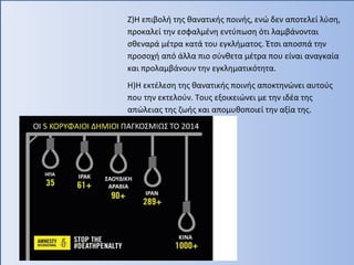 Ζ)Η επιβολή της θανατικής ποινής, ενώ δεν αποτελεί λύση,
προκαλεί την εσφαλμένη εντύπωση ότι λαμβάνονται
σθεναρά μέτρα κατά του εγκλήματος. Έτσι αποσπά την
προσοχή από άλλα πιο σύνθετα μέτρα που είναι αναγκαία
και προλαμβάνουν την εγκληματικότητα.
Η)Η εκτέλεση της θανατικής ποινής αποκτηνώνει αυτούς
που την εκτελούν. Τους εξοικειώνει με την ιδέα της
απώλειας της ζωής και απομυθοποιεί την αξία της.
 