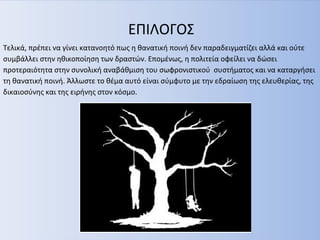 ΕΠΙΛΟΓΟΣ
Τελικά, πρέπει να γίνει κατανοητό πως η θανατική ποινή δεν παραδειγματίζει αλλά και ούτε
συμβάλλει στην ηθικοποίηση των δραστών. Επομένως, η πολιτεία οφείλει να δώσει
προτεραιότητα στην συνολική αναβάθμιση του σωφρονιστικού συστήματος και να καταργήσει
τη θανατική ποινή. Άλλωστε το θέμα αυτό είναι σύμφυτο με την εδραίωση της ελευθερίας, της
δικαιοσύνης και της ειρήνης στον κόσμο.
 