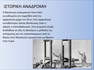 ΙΣΤΟΡΙΚΗ ΑΝΑΔΡΟΜΗ
Η θανάτωση εγκληματιών ήταν πολύ
συνηθισμένη στο παρελθόν από την
αρχαιότητα μέχρι τον 20 αι. Στην αρχαιότητα
συνηθέστεροι τρόποι θανάτωσης ήταν η
σφαγή, ο αποκεφαλισμός. Στην ρωμαική εποχή
διαδόθηκε σε όλη τη Μεσόγειο η μέθοδος της
σταύρωσης και του κατασπαραγμού από τα
θηρία. Στον Μεσαίωνα τιμωρούνταν με θάνατο
στην πυρά.
 