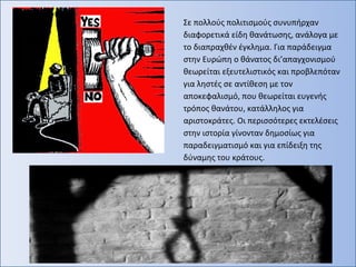 Σε πολλούς πολιτισμούς συνυπήρχαν
διαφορετικά είδη θανάτωσης, ανάλογα με
το διαπραχθέν έγκλημα. Για παράδειγμα
στην Ευρώπη ο θάνατος δι’απαγχονισμού
θεωρείται εξευτελιστικός και προβλεπόταν
για ληστές σε αντίθεση με τον
αποκεφαλισμό, που θεωρείται ευγενής
τρόπος θανάτου, κατάλληλος για
αριστοκράτες. Οι περισσότερες εκτελέσεις
στην ιστορία γίνονταν δημοσίως για
παραδειγματισμό και για επίδειξη της
δύναμης του κράτους.
 