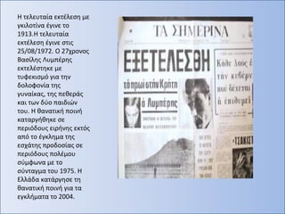 Η τελευταία εκτέλεση με
γκιλοτίνα έγινε το
1913.Η τελευταία
εκτέλεση έγινε στις
25/08/1972. Ο 27χρονος
Βασίλης Λυμπέρης
εκτελέστηκε με
τυφεκισμό για την
δολοφονία της
γυναίκας, της πεθεράς
και των δύο παιδιών
του. Η θανατική ποινή
καταργήθηκε σε
περιόδους ειρήνης εκτός
από το έγκλημα της
εσχάτης προδοσίας σε
περιόδους πολέμου
σύμφωνα με το
σύνταγμα του 1975. Η
Ελλάδα κατάργησε τη
θανατική ποινή για τα
εγκλήματα το 2004.
 