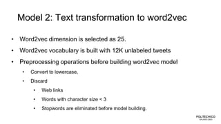 Model 2: Text transformation to word2vec
• Word2vec dimension is selected as 25.
• Word2vec vocabulary is built with 12K unlabeled tweets
• Preprocessing operations before building word2vec model
• Convert to lowercase,
• Discard
• Web links
• Words with character size < 3
• Stopwords are eliminated before model building.
 