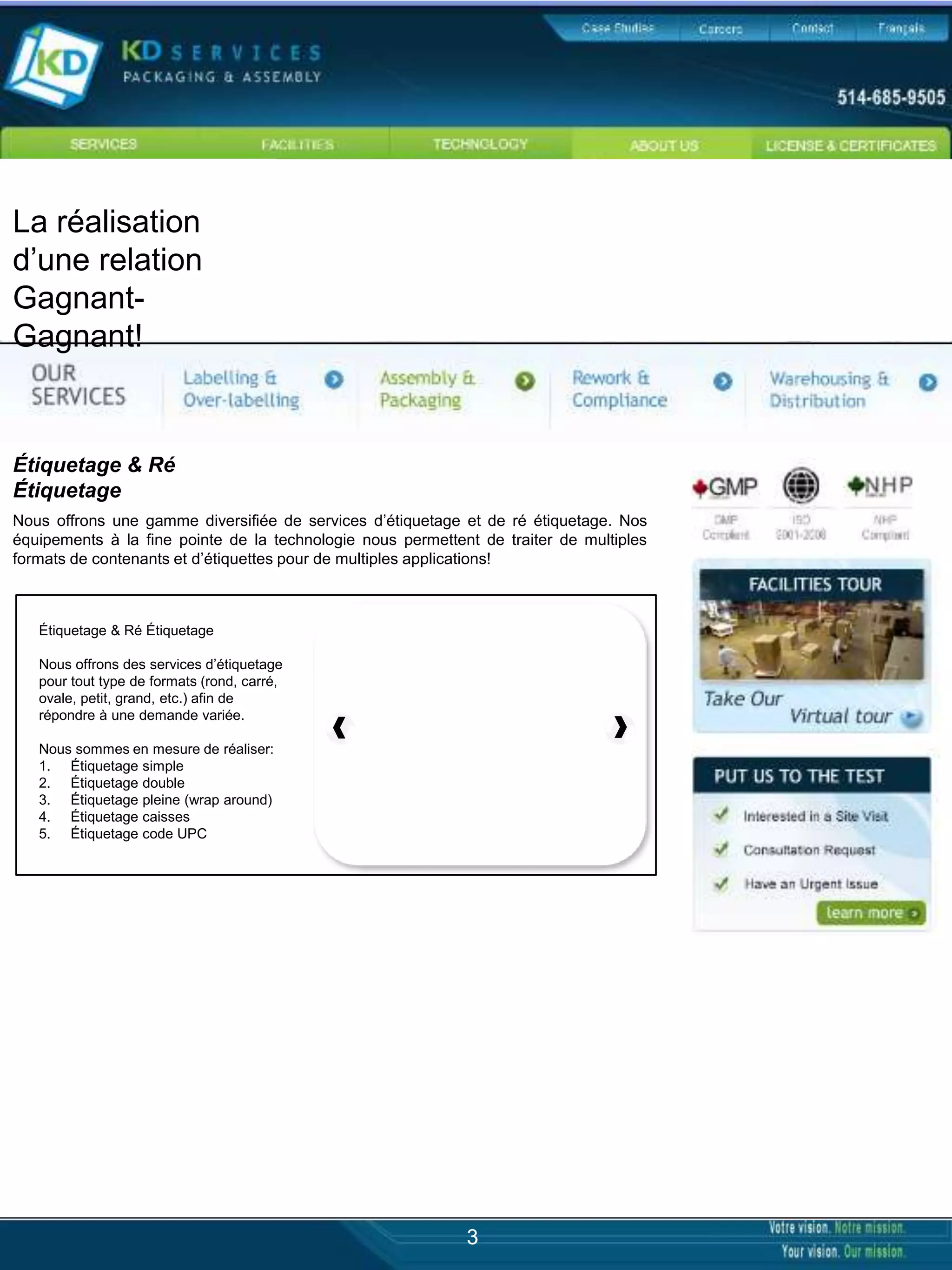La réalisation
d’une relation
Gagnant-
Gagnant!


Étiquetage & Ré
Étiquetage
Nous offrons une gamme diversifiée de services d’étiquetage et de ré étiquetage. Nos
équipements à la fine pointe de la technologie nous permettent de traiter de multiples
formats de contenants et d’étiquettes pour de multiples applications!



   Étiquetage & Ré Étiquetage

   Nous offrons des services d’étiquetage
   pour tout type de formats (rond, carré,
   ovale, petit, grand, etc.) afin de
   répondre à une demande variée.

   Nous sommes en mesure de réaliser:
   1. Étiquetage simple
   2. Étiquetage double
   3. Étiquetage pleine (wrap around)
   4. Étiquetage caisses
   5. Étiquetage code UPC




                                                             3
 