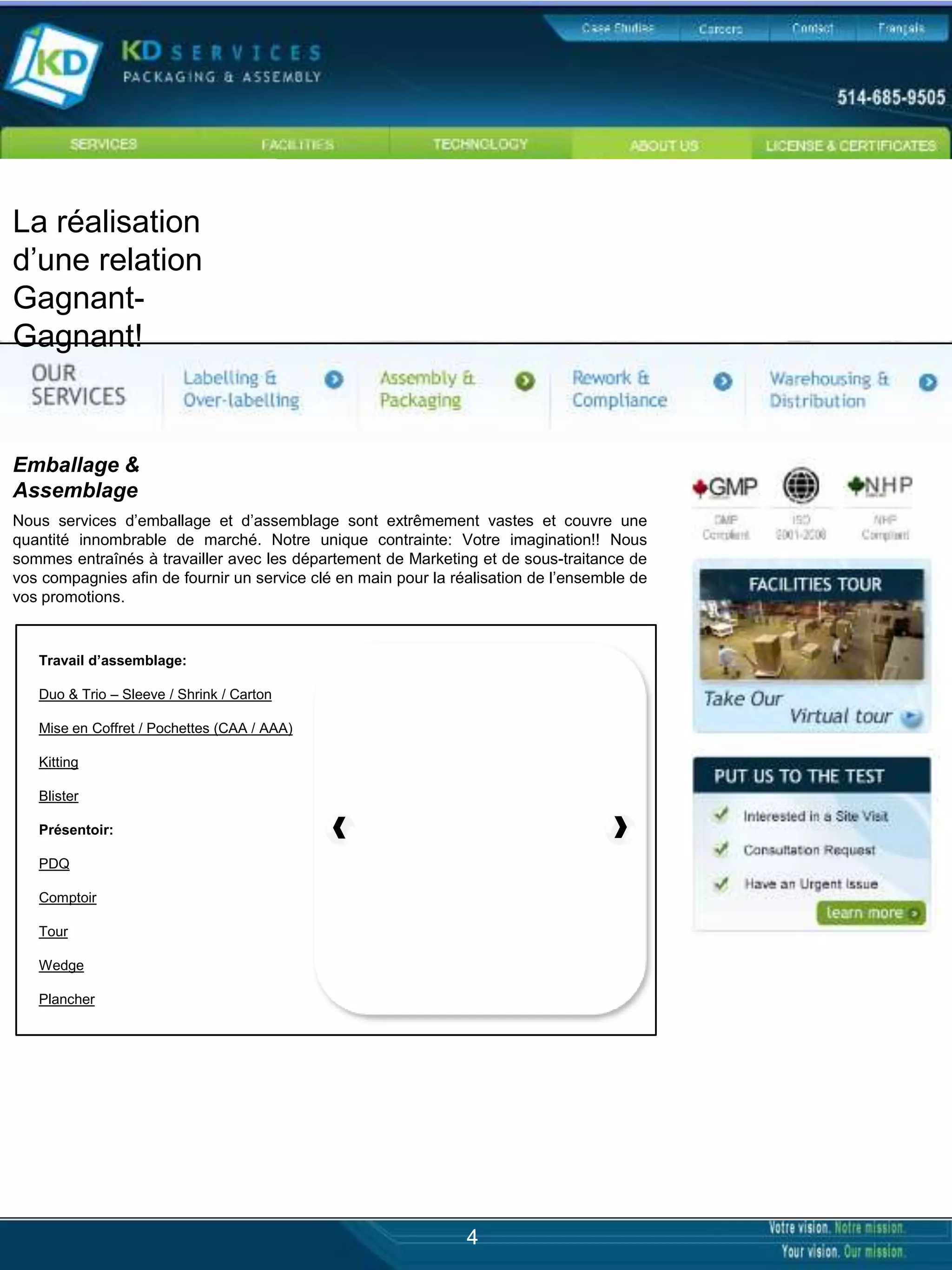 La réalisation
d’une relation
Gagnant-
Gagnant!


Emballage &
Assemblage
Nous services d’emballage et d’assemblage sont extrêmement vastes et couvre une
quantité innombrable de marché. Notre unique contrainte: Votre imagination!! Nous
sommes entraînés à travailler avec les département de Marketing et de sous-traitance de
vos compagnies afin de fournir un service clé en main pour la réalisation de l’ensemble de
vos promotions.


   Travail d’assemblage:

   Duo & Trio – Sleeve / Shrink / Carton

   Mise en Coffret / Pochettes (CAA / AAA)

   Kitting

   Blister

   Présentoir:

   PDQ

   Comptoir

   Tour

   Wedge

   Plancher




                                                                4
 