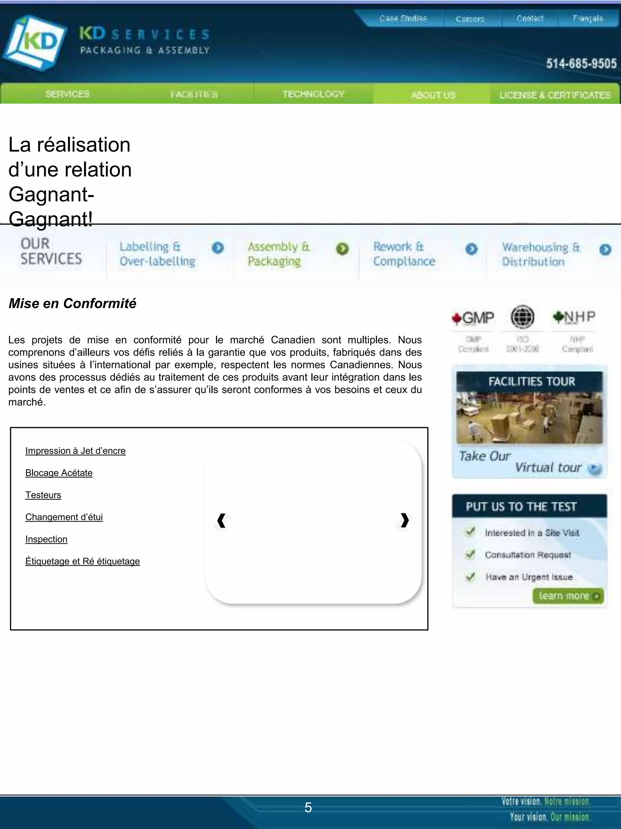 La réalisation
d’une relation
Gagnant-
Gagnant!


Mise en Conformité

Les projets de mise en conformité pour le marché Canadien sont multiples. Nous
comprenons d’ailleurs vos défis reliés à la garantie que vos produits, fabriqués dans des
usines situées à l’international par exemple, respectent les normes Canadiennes. Nous
avons des processus dédiés au traitement de ces produits avant leur intégration dans les
points de ventes et ce afin de s’assurer qu’ils seront conformes à vos besoins et ceux du
marché.



   Impression à Jet d’encre

   Blocage Acétate

   Testeurs

   Changement d’étui

   Inspection

   Étiquetage et Ré étiquetage




                                                               5
 