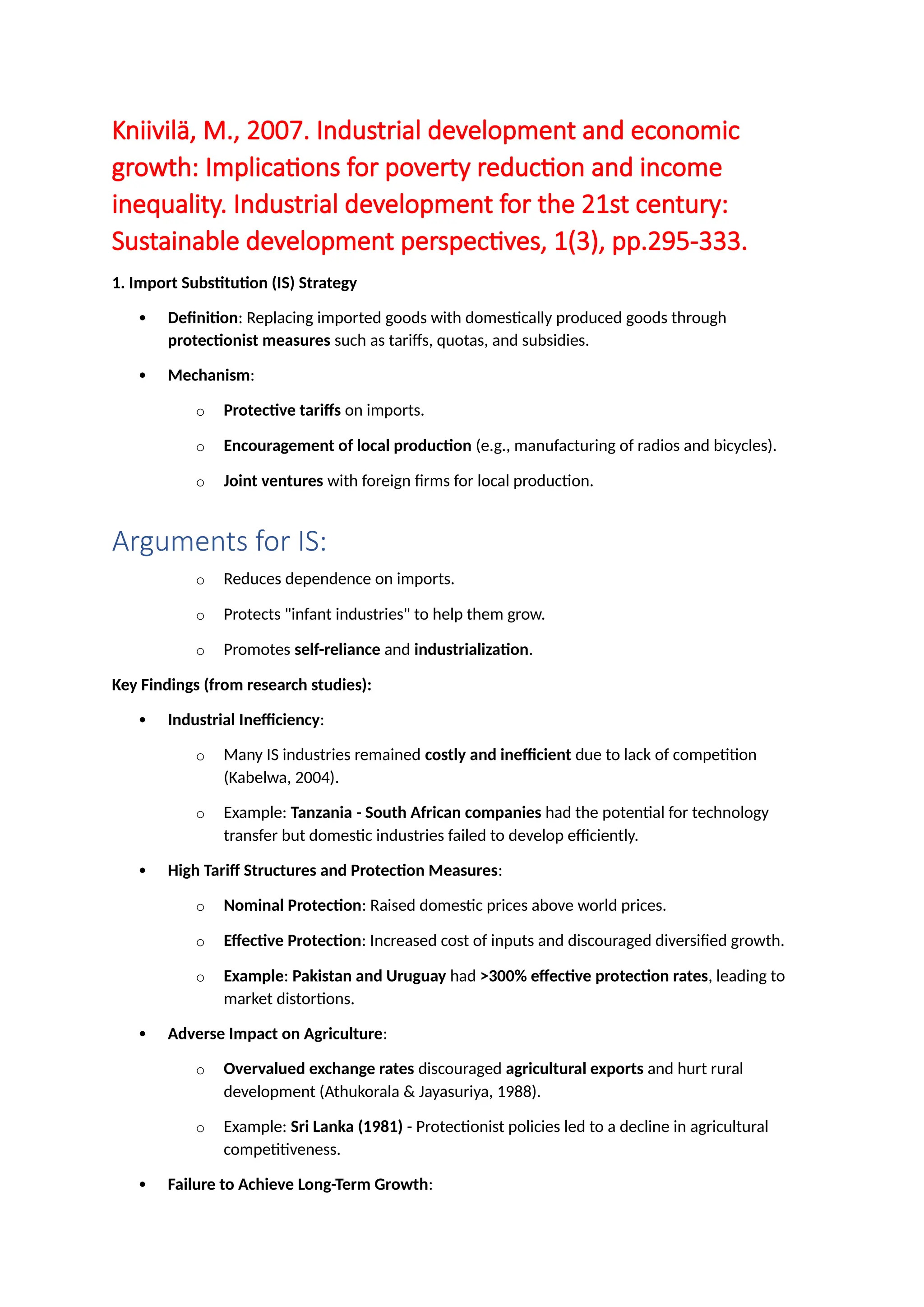 Kniivilä, M., 2007. Industrial development and economic
growth: Implications for poverty reduction and income
inequality. Industrial development for the 21st century:
Sustainable development perspectives, 1(3), pp.295-333.
1. Import Substitution (IS) Strategy
 Definition: Replacing imported goods with domestically produced goods through
protectionist measures such as tariffs, quotas, and subsidies.
 Mechanism:
o Protective tariffs on imports.
o Encouragement of local production (e.g., manufacturing of radios and bicycles).
o Joint ventures with foreign firms for local production.
Arguments for IS:
o Reduces dependence on imports.
o Protects "infant industries" to help them grow.
o Promotes self-reliance and industrialization.
Key Findings (from research studies):
 Industrial Inefficiency:
o Many IS industries remained costly and inefficient due to lack of competition
(Kabelwa, 2004).
o Example: Tanzania - South African companies had the potential for technology
transfer but domestic industries failed to develop efficiently.
 High Tariff Structures and Protection Measures:
o Nominal Protection: Raised domestic prices above world prices.
o Effective Protection: Increased cost of inputs and discouraged diversified growth.
o Example: Pakistan and Uruguay had >300% effective protection rates, leading to
market distortions.
 Adverse Impact on Agriculture:
o Overvalued exchange rates discouraged agricultural exports and hurt rural
development (Athukorala & Jayasuriya, 1988).
o Example: Sri Lanka (1981) - Protectionist policies led to a decline in agricultural
competitiveness.
 Failure to Achieve Long-Term Growth:
 