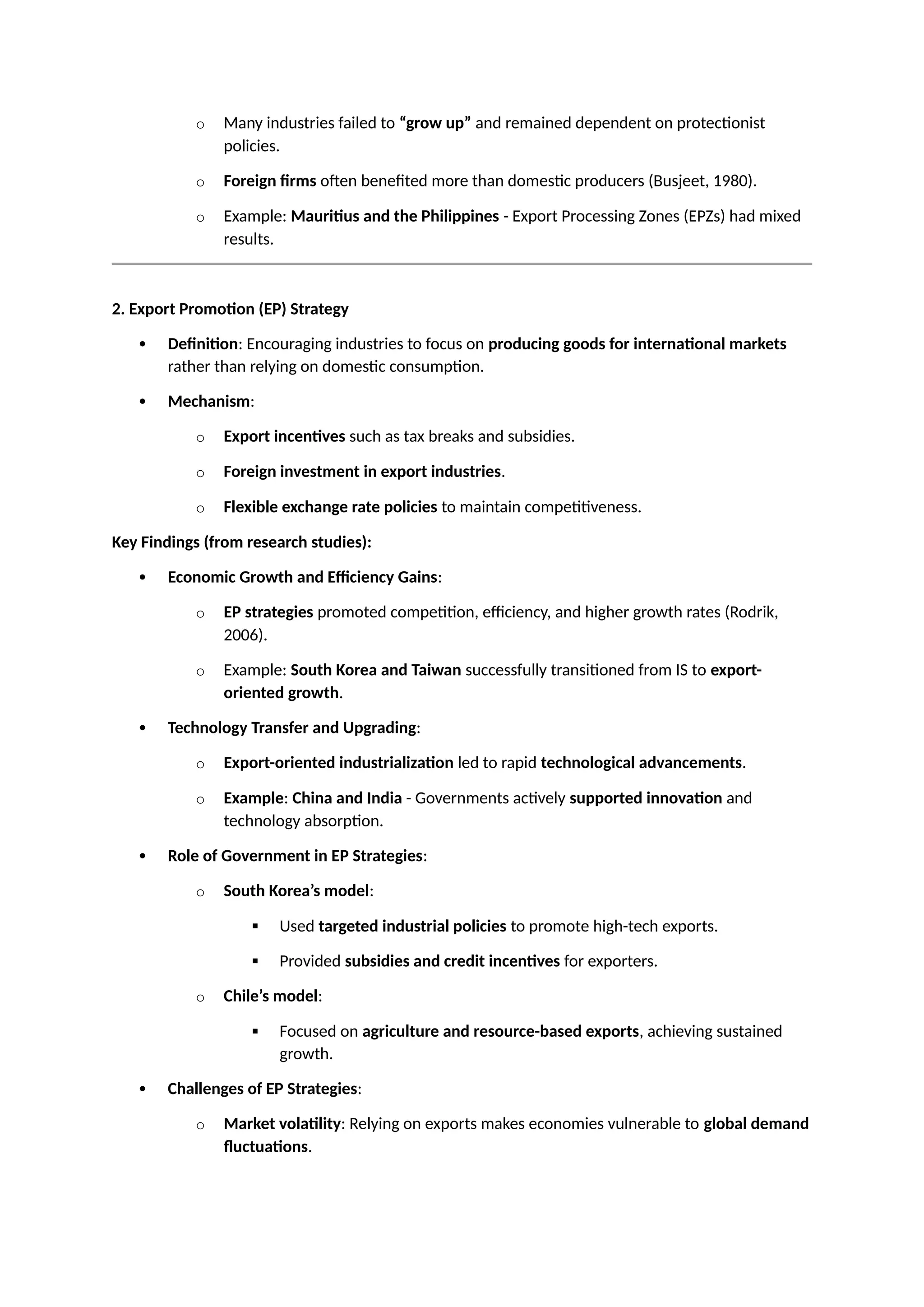 o Many industries failed to “grow up” and remained dependent on protectionist
policies.
o Foreign firms often benefited more than domestic producers (Busjeet, 1980).
o Example: Mauritius and the Philippines - Export Processing Zones (EPZs) had mixed
results.
2. Export Promotion (EP) Strategy
 Definition: Encouraging industries to focus on producing goods for international markets
rather than relying on domestic consumption.
 Mechanism:
o Export incentives such as tax breaks and subsidies.
o Foreign investment in export industries.
o Flexible exchange rate policies to maintain competitiveness.
Key Findings (from research studies):
 Economic Growth and Efficiency Gains:
o EP strategies promoted competition, efficiency, and higher growth rates (Rodrik,
2006).
o Example: South Korea and Taiwan successfully transitioned from IS to export-
oriented growth.
 Technology Transfer and Upgrading:
o Export-oriented industrialization led to rapid technological advancements.
o Example: China and India - Governments actively supported innovation and
technology absorption.
 Role of Government in EP Strategies:
o South Korea’s model:
 Used targeted industrial policies to promote high-tech exports.
 Provided subsidies and credit incentives for exporters.
o Chile’s model:
 Focused on agriculture and resource-based exports, achieving sustained
growth.
 Challenges of EP Strategies:
o Market volatility: Relying on exports makes economies vulnerable to global demand
fluctuations.
 