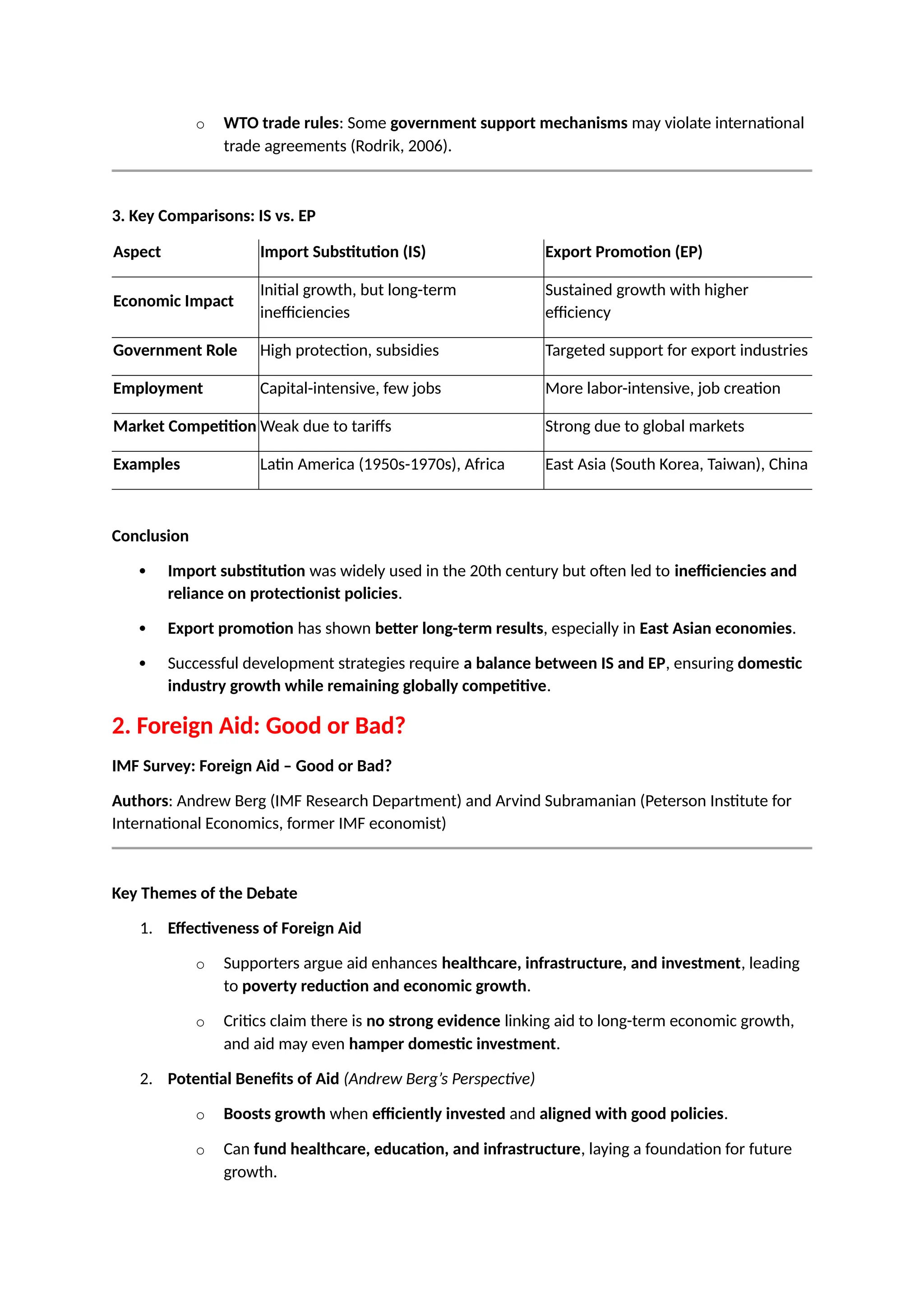 o WTO trade rules: Some government support mechanisms may violate international
trade agreements (Rodrik, 2006).
3. Key Comparisons: IS vs. EP
Aspect Import Substitution (IS) Export Promotion (EP)
Economic Impact
Initial growth, but long-term
inefficiencies
Sustained growth with higher
efficiency
Government Role High protection, subsidies Targeted support for export industries
Employment Capital-intensive, few jobs More labor-intensive, job creation
Market Competition Weak due to tariffs Strong due to global markets
Examples Latin America (1950s-1970s), Africa East Asia (South Korea, Taiwan), China
Conclusion
 Import substitution was widely used in the 20th century but often led to inefficiencies and
reliance on protectionist policies.
 Export promotion has shown better long-term results, especially in East Asian economies.
 Successful development strategies require a balance between IS and EP, ensuring domestic
industry growth while remaining globally competitive.
2. Foreign Aid: Good or Bad?
IMF Survey: Foreign Aid – Good or Bad?
Authors: Andrew Berg (IMF Research Department) and Arvind Subramanian (Peterson Institute for
International Economics, former IMF economist)
Key Themes of the Debate
1. Effectiveness of Foreign Aid
o Supporters argue aid enhances healthcare, infrastructure, and investment, leading
to poverty reduction and economic growth.
o Critics claim there is no strong evidence linking aid to long-term economic growth,
and aid may even hamper domestic investment.
2. Potential Benefits of Aid (Andrew Berg’s Perspective)
o Boosts growth when efficiently invested and aligned with good policies.
o Can fund healthcare, education, and infrastructure, laying a foundation for future
growth.
 