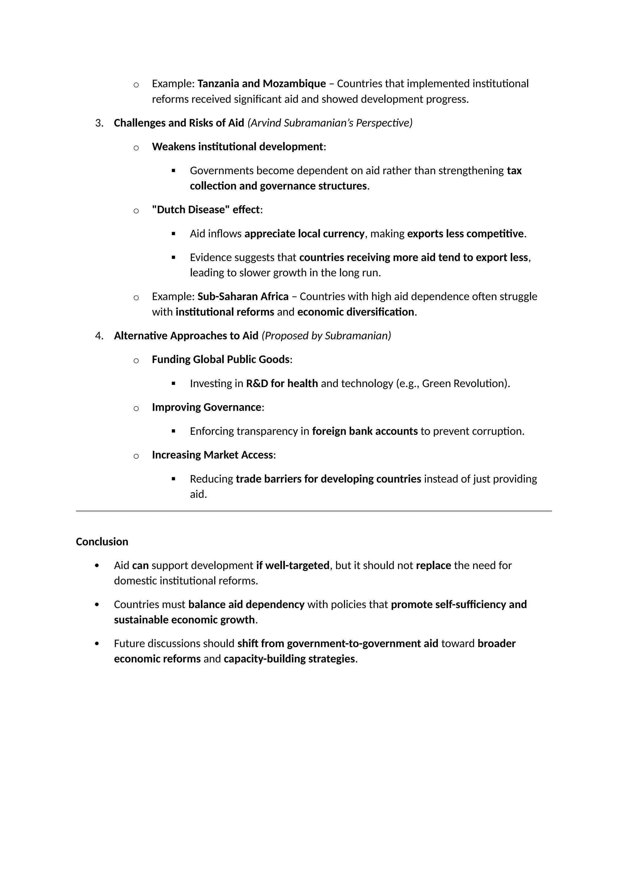 o Example: Tanzania and Mozambique – Countries that implemented institutional
reforms received significant aid and showed development progress.
3. Challenges and Risks of Aid (Arvind Subramanian’s Perspective)
o Weakens institutional development:
 Governments become dependent on aid rather than strengthening tax
collection and governance structures.
o "Dutch Disease" effect:
 Aid inflows appreciate local currency, making exports less competitive.
 Evidence suggests that countries receiving more aid tend to export less,
leading to slower growth in the long run.
o Example: Sub-Saharan Africa – Countries with high aid dependence often struggle
with institutional reforms and economic diversification.
4. Alternative Approaches to Aid (Proposed by Subramanian)
o Funding Global Public Goods:
 Investing in R&D for health and technology (e.g., Green Revolution).
o Improving Governance:
 Enforcing transparency in foreign bank accounts to prevent corruption.
o Increasing Market Access:
 Reducing trade barriers for developing countries instead of just providing
aid.
Conclusion
 Aid can support development if well-targeted, but it should not replace the need for
domestic institutional reforms.
 Countries must balance aid dependency with policies that promote self-sufficiency and
sustainable economic growth.
 Future discussions should shift from government-to-government aid toward broader
economic reforms and capacity-building strategies.
 