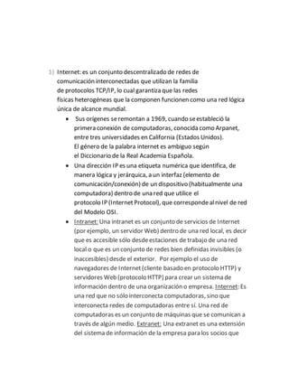 1) Internet: es un conjunto descentralizado de redes de
comunicación interconectadas que utilizan la familia
de protocolos TCP/IP, lo cual garantiza que las redes
físicas heterogéneas que la componen funcionen como una red lógica
única de alcance mundial.
 Sus orígenes seremontan a 1969, cuando seestableció la
primera conexión de computadoras, conocida como Arpanet,
entre tres universidades en California (Estados Unidos).
El género de la palabra internet es ambiguo según
el Diccionario de la Real Academia Española.
 Una dirección IP es una etiqueta numérica que identifica, de
manera lógica y jerárquica, a un interfaz (elemento de
comunicación/conexión) de un dispositivo (habitualmente una
computadora) dentro de una red que utilice el
protocolo IP (InternetProtocol), que correspondealnivel de red
del Modelo OSI.
 Intranet: Una intranet es un conjunto de servicios de Internet
(por ejemplo, un servidor Web) dentro de una red local, es decir
que es accesible sólo desdeestaciones de trabajo de una red
local o que es un conjunto de redes bien definidas invisibles (o
inaccesibles) desde el exterior. Por ejemplo el uso de
navegadores de Internet(cliente basado en protocolo HTTP) y
servidores Web (protocolo HTTP) para crear un sistema de
información dentro de una organización o empresa. Internet: Es
una red que no sólo interconecta computadoras, sino que
interconecta redes de computadoras entre sí. Una red de
computadoras es un conjunto de máquinas que se comunican a
través de algún medio. Extranet: Una extranet es una extensión
del sistema de información de la empresa para los socios que
 