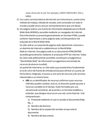 están afuera de la red. Por ejemplo, CANTV-MOVILNET, DHL y
MRW.
2) Los cuatro servicios básicos deinternet son comunicarse, usarlo como
método de trabajo, método de estudio, está conectado con todo el
mundo y puede versey buscar constantemente lo que uno desea.
3) Una página web es una fuente de información adaptada para la World
Wide Web (WWW) y accesible mediante un navegador de Internet.
Ésta información se presenta generalmente en formato HTML y puede
contener hiperenlaces a otras páginas web, constituyendo la red
enlazada de la World Wide Web.
Un sitio web es un conjunto de páginas web, típicamente comunes a
un dominio de Interneto subdominio en la World Wide
Web en Internet. Una página web es un documento HTML/XHTML
accesible generalmente mediante el protocolo HTTP de Internet. Todos
los sitios web públicamente accesibles constituyen una gigantesca
“World Wide Web” de información (un gigantesco entramado de
recursos dealcance mundial).
Un portal de Internetes un sitio web cuya característica fundamental
es la de servir dePuerta de entrada (única) para ofrecer al usuario, de
forma fácil e integrada, el acceso a una serie de recursos y de servicios
relacionados a un mismo tema.
 URL es un identificador de recursos uniforme cuyos recursos
referidos pueden cambiar, esto es, la dirección puede apuntar a
recursos variables en el tiempo. Están formados por una
secuencia de caracteres, de acuerdo a un formato modélico y
estándar, que designa recursos en una red, como internet. Está
compuesto por:
1) Protocolo mediante el cual se accede al documento (http,
ftp...)
2) Nombre del dominio
3) Nombre de la carpeta del servidor en que está el
documento
4) Nombre del documento
 