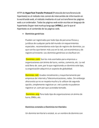 HTTP de HyperText Transfer Protocol (Protocolo detransferencia de
hipertexto) es el método más común de intercambio de información en
la world wide web, el método mediante el cual setransfieren las páginas
web a un ordenador. Todas las páginas web están escritas en lenguaje de
hypertexto (hyper-textmarkup language (HTML)), por lo que el
hipertexto es el contenido de las páginas web.
 Dominios genéricos
Pueden ser registrados por todo tipo de personas físicas y
jurídicas de cualquier parte del mundo sin requerimientos
especiales. recomendamos este tipo de registro de dominios, ya
que son los que tienen más uso en la red, son económicos y de
registro al instante. Los dominios genéricos se clasifican en:
Dominios .com: Son los más acertados para empresas u
organizaciones con ánimo de lucro, ventas, comercio, etc. La red
está llena de .com, por lo que registrando un dominio este tipo,
su organización adquirirá un aspecto de globalidad.
Dominios .net: Usados inicialmente y mayoritariamente por
empresas de Internety Telecomunicaciones, redes. Sin embargo
ahora esto ya no se respeta mucho y lo utilizan de segunda
opción, simplemente registran un .net cuando no pudieron
registrar un .com por que ya estaba tomado.
Dominios .org: Para todo tipo de organizaciones sin ánimo de
lucro, ONGs, etc.
Dominios estatales oDominios territoriales
Un dominio territorial o estatal, es un nombre de dominio con
 