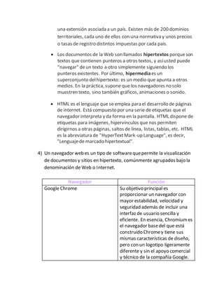 una extensión asociada a un país. Existen más de 200 dominios
territoriales, cada uno de ellos con una normativa y unos precios
o tasas de registro distintos impuestas por cada país.
 Los documentos de la Web son llamados hipertextos porqueson
textos que contienen punteros a otros textos, y asíusted puede
"navegar" deun texto a otro simplemente siguiendo los
punteros existentes. Por último, hipermediaes un
superconjunto delhipertexto: es un medio que apunta a otros
medios. En la práctica, supone que los navegadores no solo
muestren texto, sino también gráficos, animaciones o sonido.
 HTML es el lenguaje que se emplea para el desarrollo de páginas
de internet. Está compuesto por una serie de etiquetas que el
navegador interpreta y da forma en la pantalla. HTML dispone de
etiquetas para imágenes, hipervínculos que nos permiten
dirigirnos a otras páginas, saltos de línea, listas, tablas, etc. HTML
es la abreviatura de "HyperTextMark-up Language", es decir,
"Lenguajede marcado hipertextual".
4) Un navegador web es un tipo de softwarequepermite la visualización
de documentos y sitios en hipertexto, comúnmente agrupados bajo la
denominación de Web o Internet.
Navegador Función
Google Chrome Su objetivo principal es
proporcionar un navegador con
mayor estabilidad, velocidad y
seguridad además de incluir una
interfaz de usuario sencilla y
eficiente. En esencia, Chromiumes
el navegador basedel que está
construido Chromey tiene sus
mismas características de diseño,
pero con un logotipo ligeramente
diferente y sin el apoyo comercial
y técnico de la compañía Google.
 
