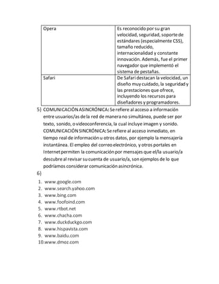 Opera Es reconocido por su gran
velocidad, seguridad, soportede
estándares (especialmente CSS),
tamaño reducido,
internacionalidad y constante
innovación. Además, fue el primer
navegador que implementó el
sistema de pestañas.
Safari De Safaridestacan la velocidad, un
diseño muy cuidado, la seguridad y
las prestaciones que ofrece,
incluyendo los recursos para
diseñadores y programadores.
5) COMUNICACIÓNASINCRÓNICA:Serefiere al acceso a información
entre usuarios/as dela red de manera no simultánea, puede ser por
texto, sonido, o videoconferencia, la cual incluye imagen y sonido.
COMUNICACIÓNSINCRÓNICA:Serefiere al acceso inmediato, en
tiempo real de información u otros datos, por ejemplo la mensajería
instantánea. El empleo del correo electrónico, y otros portales en
Internetpermiten la comunicación por mensajes que el/la usuario/a
descubreal revisar su cuenta de usuario/a, son ejemplos de lo que
podríamos considerar comunicación asincrónica.
6)
1. www.google.com
2. www.search.yahoo.com
3. www.bing.com
4. www.foofoind.com
5. www.rtbot.net
6. www.chacha.com
7. www.duckduckgo.com
8. www.hispavista.com
9. www.baidu.com
10.www.dmoz.com
 
