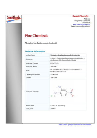 SwastiChemEx
Address:
Bangalore, Karnataka,
Zip:560100
www.swastichemex.com
Swasti.chemex@gmail.com
https://sites.google.com/site/swastichemex
/products
Fine Chemicals
Nitrophenylenediaminemonohydrochloride
Technical Information
product Name Nitrophenylenediaminemonohydrochloride
Synonyms
4-Nitro-1,2-phenylenediamine monohydrochloride; 4-
nitrobenzene-1,2-diamine hydrochloride
Molecular Formula C6H8ClN3O2
Molecular Weight 189.5996
InChI
InChI=1/C6H7N3O2.ClH/c7-5-2-1-4(9(10)11)3-
6(5)8;/h1-3H,7-8H2;1H
CAS Registry Number 53209-19-1
EINECS 258-429-6
Molecular Structure
Boiling point 421.1°C at 760 mmHg
Flash point 208.5°C
 