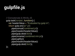 gulpﬁle.js
// Concatenate & Minify JS
gulp.task('scripts', function() {
var headerValue = "Evaluated by gulp.n";
return gulp.src('js/*.js')
.pipe(concat('combined.js'))
.pipe(header(headerValue))
.pipe(gulp.dest('dist'))
.pipe(rename('combined.min.js'))
.pipe(uglify())
.pipe(header(headerValue))
.pipe(gulp.dest('dist'));
});
 