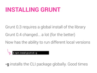 INSTALLING GRUNT
Grunt 0.3 requires a global install of the library
Grunt 0.4 changed... a lot (for the better)
Now has the ability to run different local versions
$ npm install grunt-cli -g
-g installs the CLI package globally. Good times
 