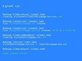 $ grunt css
Running "clean:revcss" (clean) task
Cleaning stylesheets/73a5cf64.engage.min.css...OK
Running "concat:css" (concat) task
File stylesheets/engage.css created.
Running "cssmin:css" (cssmin) task
File stylesheets/engage.min.css created: 29.73 kB → 23.62 kB
Running "clean:combinedcss" (clean) task
Cleaning stylesheets/engage.css...OK
Running "rev:css" (rev) task
stylesheets/engage.min.css >> 73a5cf64.engage.min.css
Running "clean:mincss" (clean) task
Done, without errors.
 