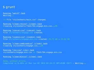$ grunt
Running "watch" task
Waiting...
Running "clean:revcss" (clean) task
Cleaning stylesheets/73a5cf64.engage.min.css...OK
Running "concat:css" (concat) task
File stylesheets/engage.css created.
Running "cssmin:css" (cssmin) task
File stylesheets/engage.min.css created: 29.73 kB → 23.62 kB
Running "clean:combinedcss" (clean) task
Cleaning stylesheets/engage.css...OK
Running "rev:css" (rev) task
stylesheets/engage.min.css >> 73a5cf64.engage.min.css
Running "clean:mincss" (clean) task
Done, without errors.
Completed in 0.485s at Mon Jun 02 2014 02:26:21 GMT+0100 (BST) - Waiting...
>> File "stylesheets/main.css" changed.
 