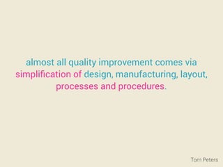 almost all quality improvement comes via
simpliﬁcation of design, manufacturing, layout,
processes and procedures.
Tom Peters
 