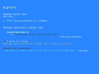 $ grunt
Running "watch" task
Waiting...
Running "jshint:all" (jshint) task
javascripts/main.js
1 |console.log('monkeh love is good love')
^ Missing semicolon.
>> 1 error in 2 files
Warning: Task "jshint:all" failed. Use --force to continue.
Aborted due to warnings.
Completed in 2.090s at Mon Jun 02 2014 03:13:55 GMT+0100 (BST) - Waiting...
>> File "javascripts/main.js" changed.
 