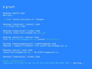 $ grunt
Running "watch" task
Waiting...
Running "jshint:all" (jshint) task
>> 2 files lint free.
Running "clean:jsrev" (clean) task
Cleaning javascripts/engage.min.js...OK
Running "uglify:js" (uglify) task
File javascripts/engage.min.js created: 21 B → 21 B
Running "removelogging:dist" (removelogging) task
Removed 1 logging statements from javascripts/engage.min.js
Running "rev:js" (rev) task
javascripts/engage.min.js >> 0c115107.engage.min.js
Running "clean:minjs" (clean) task
Done, without errors.
Completed in 0.721s at Mon Jun 02 2014 03:14:05 GMT+0100 (BST) - Waiting...
>> File "javascripts/main.js" changed.
 