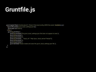 Gruntﬁle.js
grunt.registerTask('checklocalconf', 'Check if the local conﬁg JSON ﬁle exists', function(arg) {
if(grunt.ﬁle.exists('grunt_local_settings.json')) {
grunt.task.run('watch');
} else {
grunt.log.errorlns('');
grunt.log.errorlns('The grunt_local_settings.json ﬁle does not appear to exist.');
grunt.log.errorlns('');
grunt.log.errorlns('{');
grunt.log.errorlns(' "local_url": "http://your_local_server/?reload"');
grunt.log.errorlns('}');
grunt.log.errorlns('');
grunt.fail.fatal('Please create and save the grunt_local_settings.json ﬁle.');
};
});
 