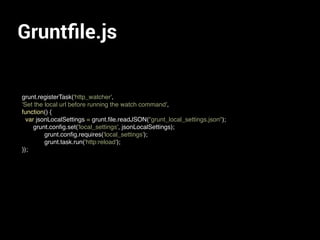 Gruntﬁle.js
grunt.registerTask('http_watcher',
'Set the local url before running the watch command',
function() {
var jsonLocalSettings = grunt.ﬁle.readJSON("grunt_local_settings.json");
grunt.conﬁg.set('local_settings', jsonLocalSettings);
grunt.conﬁg.requires('local_settings');
grunt.task.run('http:reload');
});
 