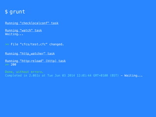 $ grunt
Running "checklocalconf" task
Running "watch" task
Waiting...
Running "http_watcher" task
Running "http:reload" (http) task
>> 200
Done, without errors.
Completed in 2.061s at Tue Jun 03 2014 12:01:44 GMT+0100 (BST) - Waiting...
>> File "cfcs/test.cfc" changed.
 