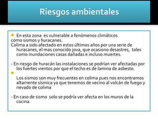  En esta zona es vulnerable a fenómenos climáticos
como sismos y huracanes.
Colima a sido afectado en estos últimos años por una serie de
  huracanes, el mas conocido jova, que ocasiono desastres, tales
  como inundaciones casas dañadas e incluso muertes.
- En riesgo de huracán las instalaciones se podrían ver afectadas por
   los fuertes vientos por que el techo es de lamina de asbesto.

    Los sismos son muy frecuentes en colima pues nos encontramos
    altamente sísmica ya que tenemos de vecino al volcán de fuego y
    nevado de colima
- En caso de sismo solo se podría ver afecta en los muros de la
   cocina.
 