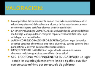  La cooperativa del isenco cuenta con un contexto comercial recreativo
  educativo y de salud del cual esta al alcance de los usuarios cercanos a
  este contexto para satisface algunas de sus necesidades.
 LA MARINA(GENERO COMERCIAL):Es un lugar donde usuarios del tipo
  medio bajo y alto pueden ir comprar ropa electrodomésticos etc. que
  satisfagan sus necesidades.
 JARDIN CORREJIDORA(GENERO RECRETIVO): Es un lugar donde los
  usuarios cercanos al contexto que van a divertirse, cuenta con una área
  para patinar y internet para satisface necesidades.
 IMSS(GENERO DE SALUD):Es un lugar donde los usuarios van a
  chequeos médicos gratuitos para el bien de su salud
 SEC. E.CORONA MORFIN(GENERO EDUCATIVO)Es un lugar
    donde los usuarios jóvenes entre los 12 a 15 años estudian
    con un costo mínimo por ser escuela de gobierno.
 