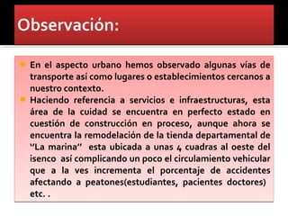    En el aspecto urbano hemos observado algunas vías de
    transporte así como lugares o establecimientos cercanos a
    nuestro contexto.
   Haciendo referencia a servicios e infraestructuras, esta
    área de la cuidad se encuentra en perfecto estado en
    cuestión de construcción en proceso, aunque ahora se
    encuentra la remodelación de la tienda departamental de
    ‘’La marina’’ esta ubicada a unas 4 cuadras al oeste del
    isenco así complicando un poco el circulamiento vehicular
    que a la ves incrementa el porcentaje de accidentes
    afectando a peatones(estudiantes, pacientes doctores)
    etc. .
 