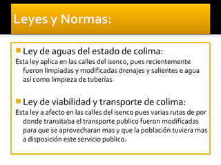  Ley de aguas del estado de colima:
Esta ley aplica en las calles del isenco, pues recientemente
  fueron limpiadas y modificadas drenajes y salientes e agua
  así como limpieza de tuberías


 Ley de viabilidad y transporte de colima:
Esta ley a afecto en las calles del isenco pues varias rutas de por
  donde transitaba el transporte publico fueron modificadas
  para que se aprovecharan mas y que la población tuviera mas
  a disposición este servicio publico.
 