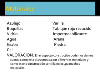 Azulejo                  Varilla
Boquillas                Tabique rojo recocido
Vidrio                    Impermeabilizante
Agua                      Arena
Graba                      Piedra
Cal
VALORACION: En el aspecto constructivo podemos darnos
  cuenta como esta estructurada por diferentes materiales y
  como es una construcción sencilla no ocupa muchos
  materiales.
 