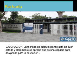 VALORACION: La fachada de instituto isenco esta en buen
estado y claramente se aprecia que es una espacio para
designado para la educación .
 