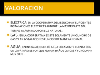    ELECTRICA: EN LA COOPERATIVA DEL ISENCO HAY SUFICIENTES
    INSTALACIONES ELCETRICAS AUNQUE LA MAYOR PARTE DEL
    TIEMPO TA AUMRADO POR LUZ NATURAL.
   GAS: EN LA COOPERATIVA EXISTE SOLAMENTE UN CILINDRO DE
    GAS Y LAS INSTALACIONES FUNCION DE MANERA NORMAL.

   AGUA: EN INSTALACIONES DE AGUA SOLAMENTE CUENTA CON
    UN LAVATRASTES POR QUE NO HAY BAÑOS CERCAS Y FUNCIONAN
    MUY BIEN.
 