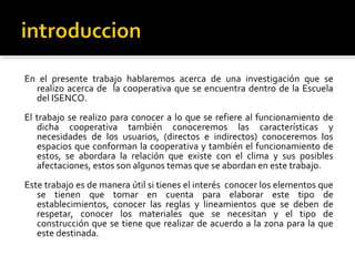 En el presente trabajo hablaremos acerca de una investigación que se
  realizo acerca de la cooperativa que se encuentra dentro de la Escuela
  del ISENCO.
El trabajo se realizo para conocer a lo que se refiere al funcionamiento de
   dicha cooperativa también conoceremos las características y
   necesidades de los usuarios, (directos e indirectos) conoceremos los
   espacios que conforman la cooperativa y también el funcionamiento de
   estos, se abordara la relación que existe con el clima y sus posibles
   afectaciones, estos son algunos temas que se abordan en este trabajo.
Este trabajo es de manera útil si tienes el interés conocer los elementos que
   se tienen que tomar en cuenta para elaborar este tipo de
   establecimientos, conocer las reglas y lineamientos que se deben de
   respetar, conocer los materiales que se necesitan y el tipo de
   construcción que se tiene que realizar de acuerdo a la zona para la que
   este destinada.
 