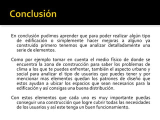 En conclusión pudimos aprender que para poder realizar algún tipo
  de edificación o simplemente hacer mejoras a alguno ya
  construido primero tenemos que analizar detalladamente una
  serie de elementos.
Como por ejemplo tomar en cuenta el medio físico de donde se
  encuentra la zona de construcción para saber los problemas de
  clima a los que te puedes enfrentar, también el aspecto urbano y
  social para analizar el tipo de usuarios que puedes tener y por
  mencionar mas elementos quedan los patrones de diseño que
  estos ayudan a ubicar los espacios que sean necesarios para la
  edificación y así consigas una buena distribución.
Con estos elementos que cada uno es muy importante puedas
  conseguir una construcción que logre cubrir todas las necesidades
  de los usuarios y así este tenga un buen funcionamiento.
 