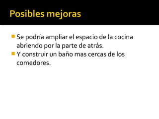  Se podría ampliar el espacio de la cocina
  abriendo por la parte de atrás.
 Y construir un baño mas cercas de los
  comedores.
 