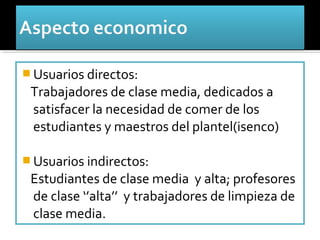  Usuarios directos:
 Trabajadores de clase media, dedicados a
 satisfacer la necesidad de comer de los
 estudiantes y maestros del plantel(isenco)

 Usuarios indirectos:
 Estudiantes de clase media y alta; profesores
 de clase ‘’alta’’ y trabajadores de limpieza de
 clase media.
 