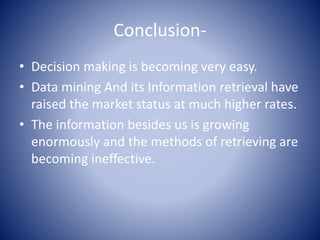 Conclusion-
• Decision making is becoming very easy.
• Data mining And its Information retrieval have
raised the market status at much higher rates.
• The information besides us is growing
enormously and the methods of retrieving are
becoming ineffective.
 