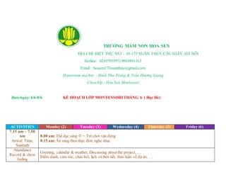 TRƯỜNG MẦM NON HOA SEN
ĐỊA CHỈ: BIỆT THỰ NV1 – 01-173 XUÂN THỦY,CẦU GIẤY ,HÀ NÔI
Hotline: 02437955971/0919891165
Email : hoasen173xuanthuy@gmail.com
Homeroom teacher : Đinh Thu Trang & Trần Hương Giang
Class/lớp : Hoa Sen Montessori
Date/ngày: 4/6-8/6 KẾ HOẠCH LỚP MONTESSORITHÁNG 6 ( Học Hè)
ACTIVITIES Monday (2) Tuesday (3) Wednesday (4) Thursday (5) Friday (6)
7.15 am – 7.50
am
Arrival Time,
Sunbath
8.00 am: Thể dục sáng  + Trò chơi vận động
8.15 am: Ăn sáng theo thực đơn, nghe nhạc
Attendance
Record & show
feeling
Greeting, calendar & weather, Discussing about the project, …
Điểm danh, cảm xúc, chào hỏi, lịch và thời tiết, thảo luận về dự án, …
 