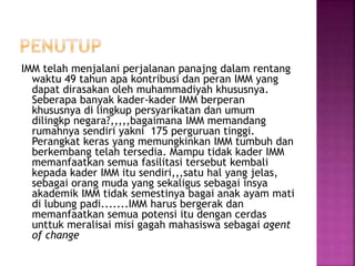 IMM telah menjalani perjalanan panajng dalam rentang
waktu 49 tahun apa kontribusi dan peran IMM yang
dapat dirasakan oleh muhammadiyah khususnya.
Seberapa banyak kader-kader IMM berperan
khususnya di lingkup persyarikatan dan umum
dilingkp negara?,,,,,bagaimana IMM memandang
rumahnya sendiri yakni 175 perguruan tinggi.
Perangkat keras yang memungkinkan IMM tumbuh dan
berkembang telah tersedia. Mampu tidak kader IMM
memanfaatkan semua fasilitasi tersebut kembali
kepada kader IMM itu sendiri,,,satu hal yang jelas,
sebagai orang muda yang sekaligus sebagai insya
akademik IMM tidak semestinya bagai anak ayam mati
di lubung padi.......IMM harus bergerak dan
memanfaatkan semua potensi itu dengan cerdas
unttuk meralisai misi gagah mahasiswa sebagai agent
of change
 