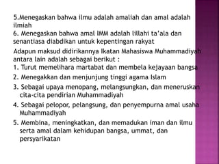 5.Menegaskan bahwa ilmu adalah amaliah dan amal adalah
ilmiah
6. Menegaskan bahwa amal IMM adalah lillahi ta’ala dan
senantiasa diabdikan untuk kepentingan rakyat
Adapun maksud didirikannya Ikatan Mahasiswa Muhammadiyah
antara lain adalah sebagai berikut :
1. Turut memelihara martabat dan membela kejayaan bangsa
2. Menegakkan dan menjunjung tinggi agama Islam
3. Sebagai upaya menopang, melangsungkan, dan meneruskan
cita-cita pendirian Muhammadiyah
4. Sebagai pelopor, pelangsung, dan penyempurna amal usaha
Muhammadiyah
5. Membina, meningkatkan, dan memadukan iman dan ilmu
serta amal dalam kehidupan bangsa, ummat, dan
persyarikatan
 