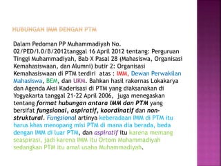 Dalam Pedoman PP Muhammadiyah No.
02/PED/I.0/B/2012tanggal 16 April 2012 tentang: Perguruan
Tinggi Muhammadiyah, Bab X Pasal 28 (Mahasiswa, Organisasi
Kemahasiswaan, dan Alumni) butir 2: Organisasi
Kemahasiswaan di PTM terdiri atas : IMM, Dewan Perwakilan
Mahasiswa, BEM, dan UKM. Bahkan hasil rakernas Lokakarya
dan Agenda Aksi Kaderisasi di PTM yang diaksanakan di
Yogyakarta tanggal 21-22 April 2006, juga menegaskan
tentang format hubungan antara IMM dan PTM yang
bersifat fungsional, aspiratif, koordinatif dan non-
struktural. Fungsional artinya keberadaan IMM di PTM itu
harus khas menopang misi PTM di mana dia berada, beda
dengan IMM di luar PTM, dan aspiratif itu karena memang
seaspirasi, jadi karena IMM itu Ortom Muhammadiyah
sedangkan PTM itu amal usaha Muhammadiyah.
 