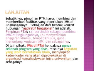 Sebaliknya, pimpinan PTM harus membina dan
memberikan fasilitas yang diperlukan IMM di
lingkungannya. Sebagian dari bentuk konkrit
hubungan “aspiratif fungsional” ini adalah,
Pimpinan PTM: (a) bertindak sebagai pembina
IMM di lingkungannya, (b) menyediakan
anggaran khusus, tempat khusus, guna
menunjang kegiatan IMM, dan sebagainya.
Di lain pihak, IMM di PTM hendaknya punya
tekanan program yang khas, misalnya kegiatan
yang lebih bernafaskan Islam, menyiapkan
kader-kader yang akan diproyeksikan di
organisasi kemahasiswaan intra universiter, dan
sebagainya.
 