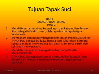 Tujuan Tapak Suci
BAB II
MAKSUD DAN TUJUAN
Pasal 2
1. Mendidik serta membina ketangkasan dan ketrampilan Pencak
Silat sebagai bela diri , seni , olah raga dan budaya bangsa
Indoonesia.
2. Memelihara dan mengembangkan kemurnian Pencak Silat Aliran
TAPAK SUCI sebagai budaaya bangsa yang luhur daan bermoral
sesuai dan tidak menyimpang dari ajran Islam serta bersih dari
syirik dan menyesatkan.
3. Mendidik dan membina anggota untuk menjadi kader
Muhammadiyah.
4. TAPAK SUCI Menggembirakan dan megamalkan Dakwah Amar
Ma'ruf Nahi Munkar dalam usaha mempertinggi ketahanan
nasional.
6/24/2016 16Kmd. Iffan Gallant E M S.Sos, M.Si
 